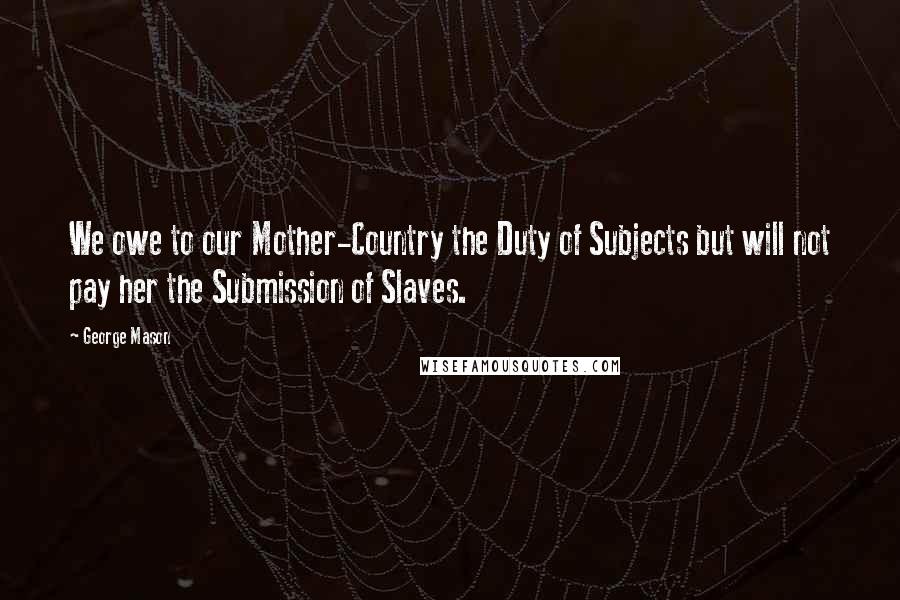 George Mason Quotes: We owe to our Mother-Country the Duty of Subjects but will not pay her the Submission of Slaves.