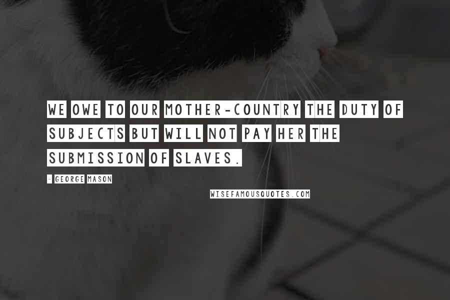 George Mason Quotes: We owe to our Mother-Country the Duty of Subjects but will not pay her the Submission of Slaves.