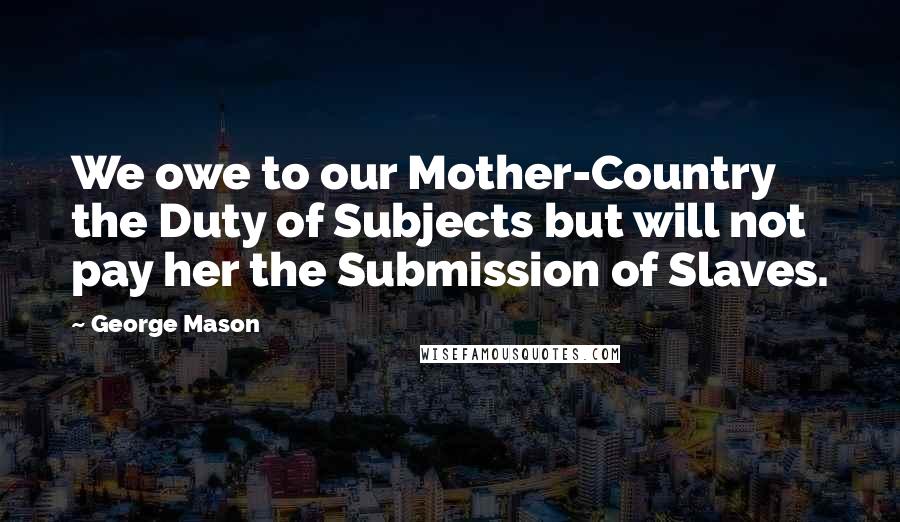 George Mason Quotes: We owe to our Mother-Country the Duty of Subjects but will not pay her the Submission of Slaves.