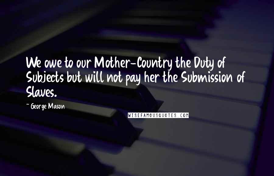 George Mason Quotes: We owe to our Mother-Country the Duty of Subjects but will not pay her the Submission of Slaves.