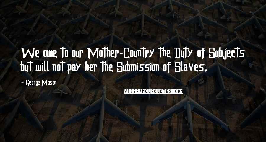 George Mason Quotes: We owe to our Mother-Country the Duty of Subjects but will not pay her the Submission of Slaves.