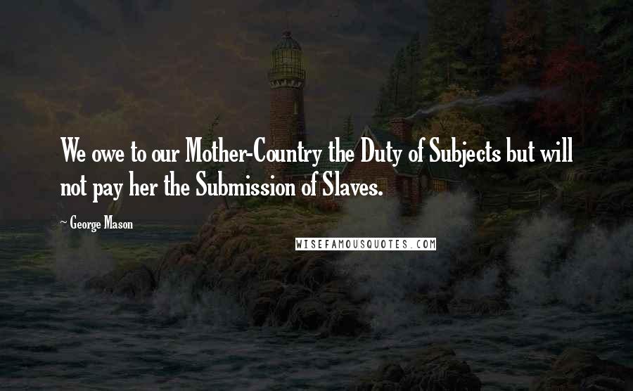 George Mason Quotes: We owe to our Mother-Country the Duty of Subjects but will not pay her the Submission of Slaves.