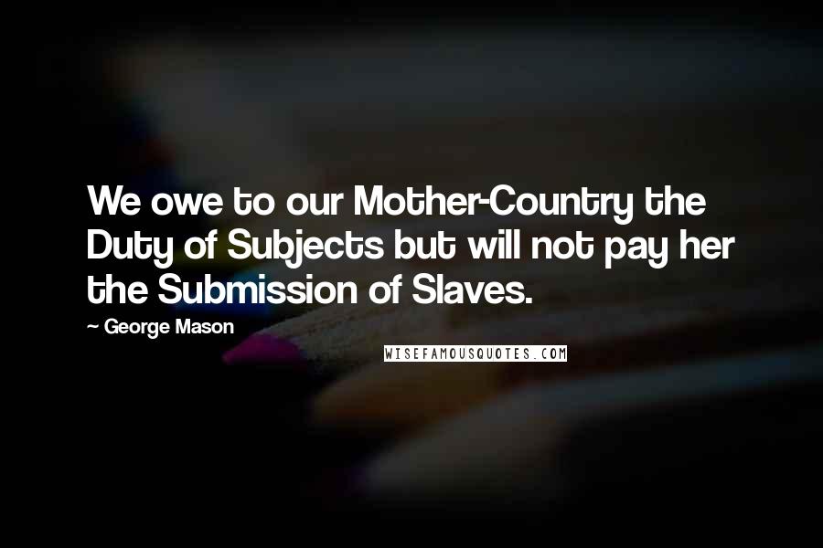 George Mason Quotes: We owe to our Mother-Country the Duty of Subjects but will not pay her the Submission of Slaves.