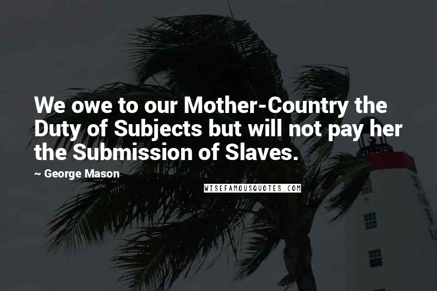 George Mason Quotes: We owe to our Mother-Country the Duty of Subjects but will not pay her the Submission of Slaves.