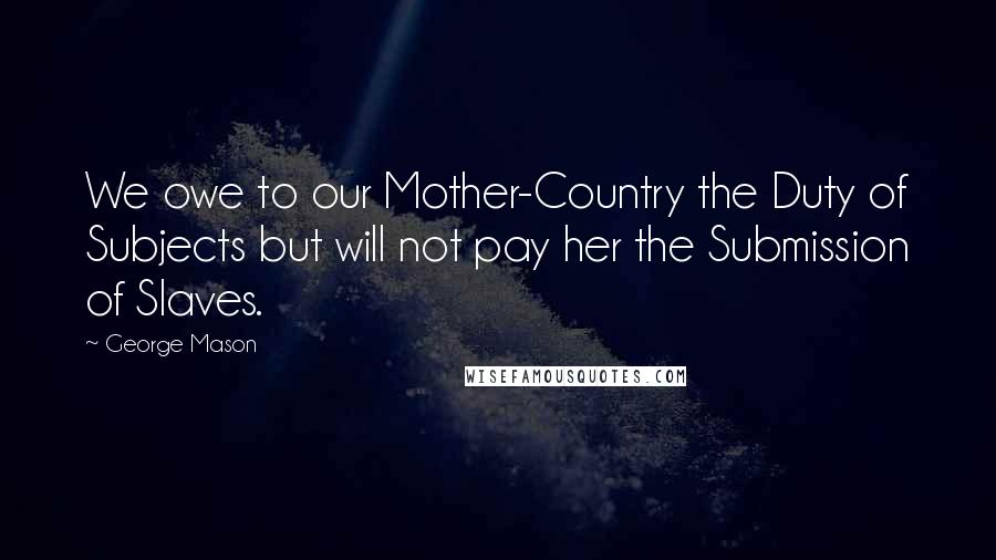 George Mason Quotes: We owe to our Mother-Country the Duty of Subjects but will not pay her the Submission of Slaves.