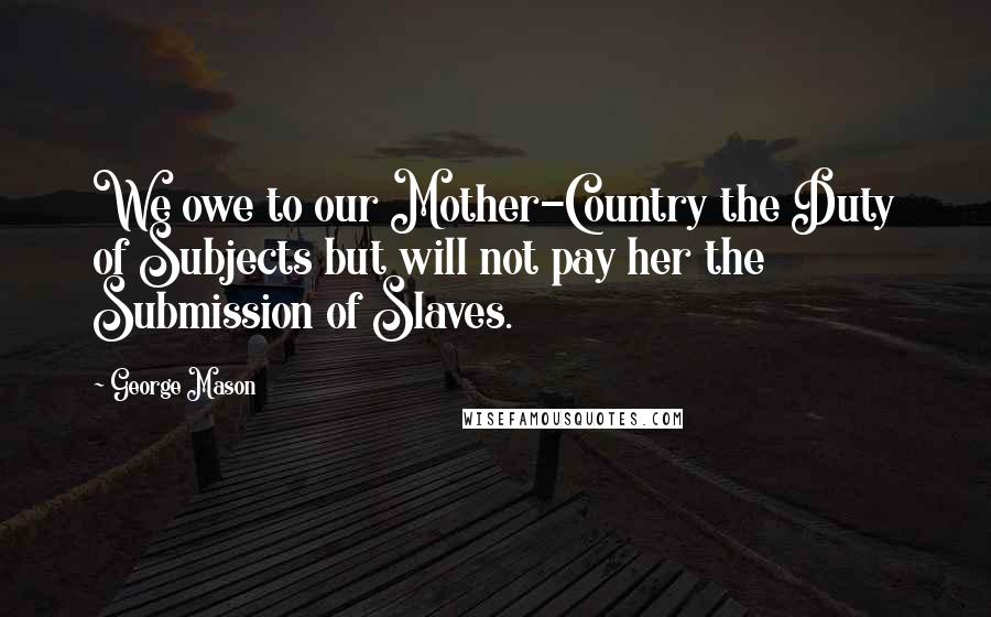 George Mason Quotes: We owe to our Mother-Country the Duty of Subjects but will not pay her the Submission of Slaves.