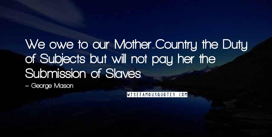 George Mason Quotes: We owe to our Mother-Country the Duty of Subjects but will not pay her the Submission of Slaves.