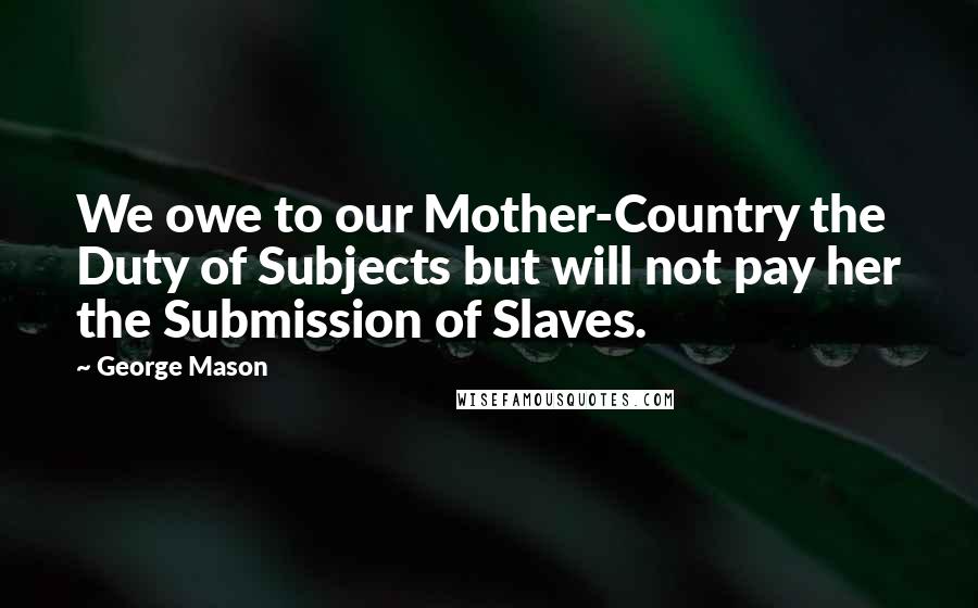 George Mason Quotes: We owe to our Mother-Country the Duty of Subjects but will not pay her the Submission of Slaves.