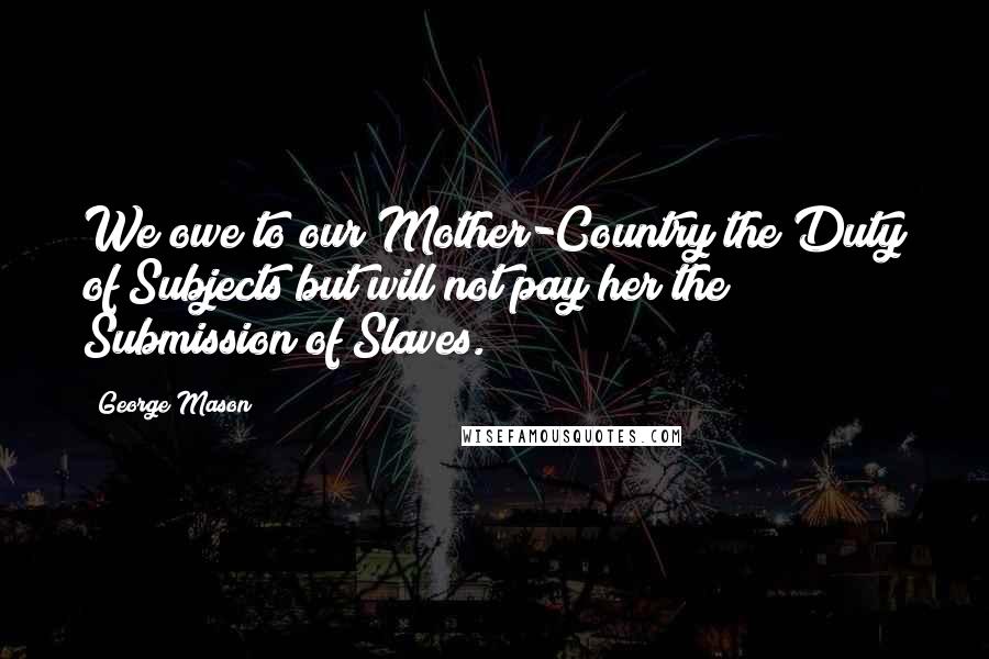 George Mason Quotes: We owe to our Mother-Country the Duty of Subjects but will not pay her the Submission of Slaves.