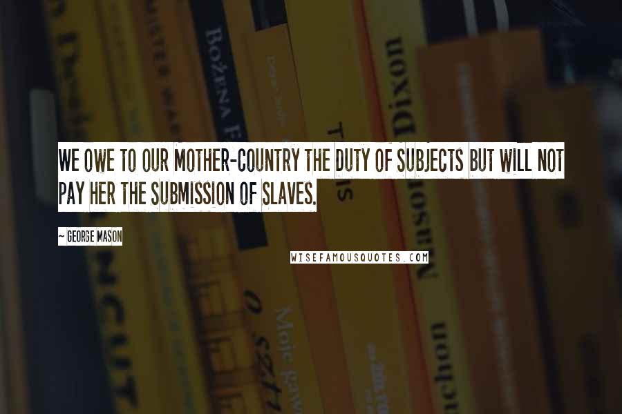 George Mason Quotes: We owe to our Mother-Country the Duty of Subjects but will not pay her the Submission of Slaves.