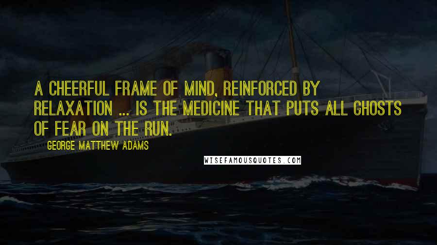 George Matthew Adams Quotes: A cheerful frame of mind, reinforced by relaxation ... is the medicine that puts all ghosts of fear on the run.