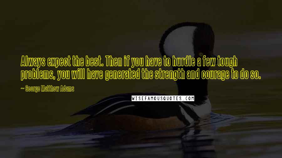 George Matthew Adams Quotes: Always expect the best. Then if you have to hurdle a few tough problems, you will have generated the strength and courage to do so.