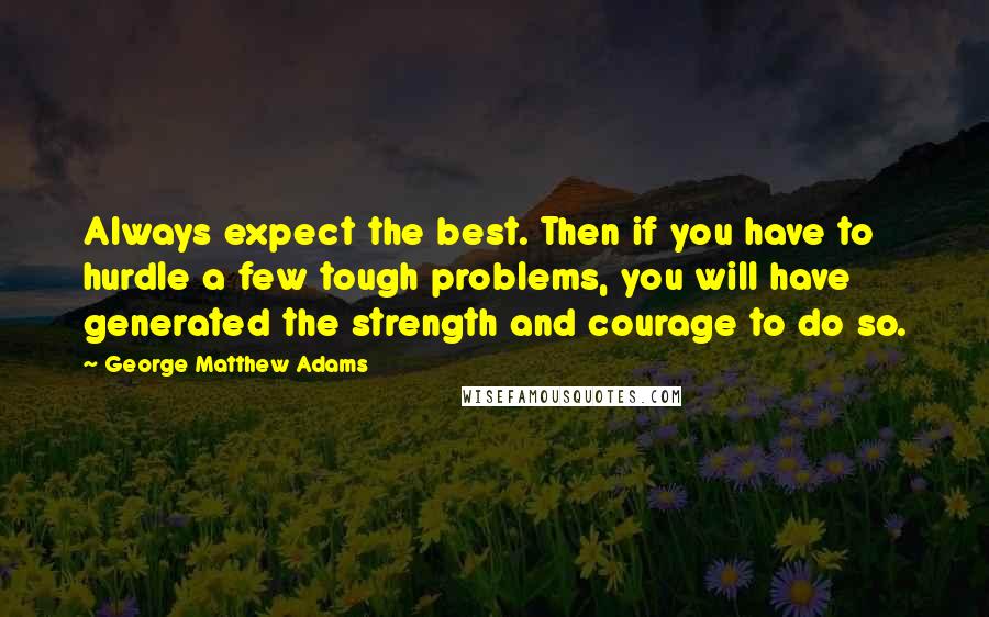 George Matthew Adams Quotes: Always expect the best. Then if you have to hurdle a few tough problems, you will have generated the strength and courage to do so.