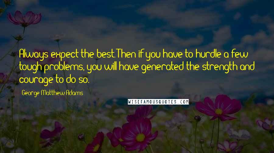 George Matthew Adams Quotes: Always expect the best. Then if you have to hurdle a few tough problems, you will have generated the strength and courage to do so.