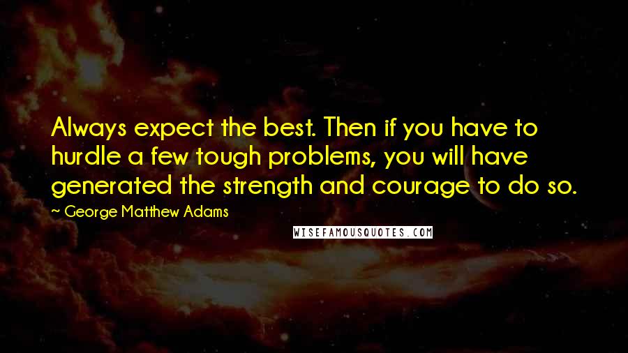 George Matthew Adams Quotes: Always expect the best. Then if you have to hurdle a few tough problems, you will have generated the strength and courage to do so.