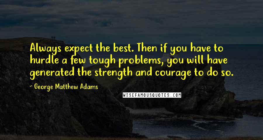 George Matthew Adams Quotes: Always expect the best. Then if you have to hurdle a few tough problems, you will have generated the strength and courage to do so.