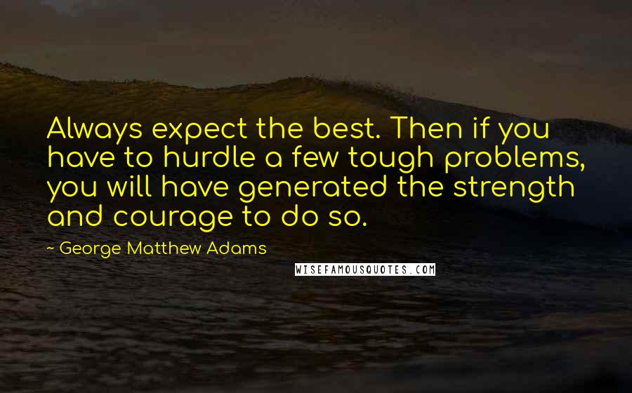 George Matthew Adams Quotes: Always expect the best. Then if you have to hurdle a few tough problems, you will have generated the strength and courage to do so.