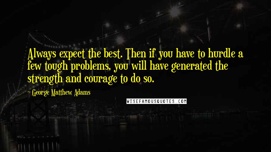 George Matthew Adams Quotes: Always expect the best. Then if you have to hurdle a few tough problems, you will have generated the strength and courage to do so.