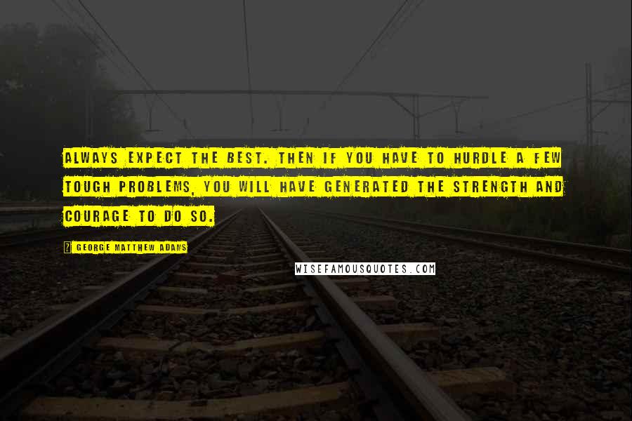 George Matthew Adams Quotes: Always expect the best. Then if you have to hurdle a few tough problems, you will have generated the strength and courage to do so.