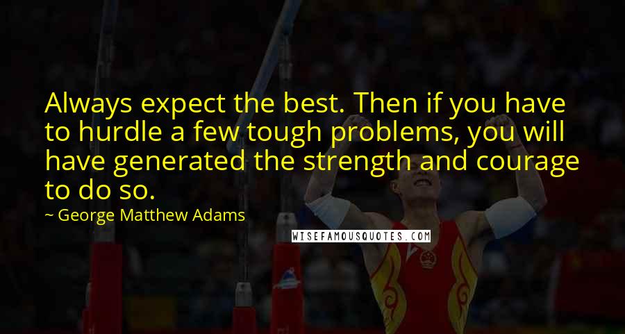 George Matthew Adams Quotes: Always expect the best. Then if you have to hurdle a few tough problems, you will have generated the strength and courage to do so.