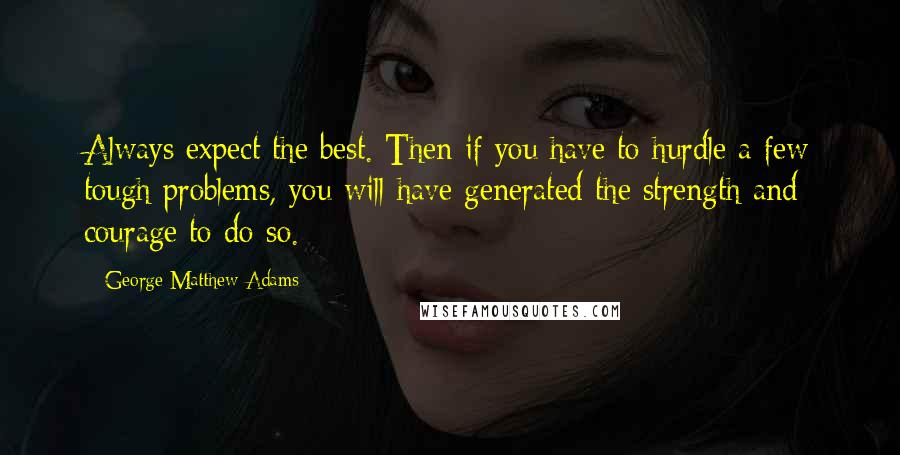 George Matthew Adams Quotes: Always expect the best. Then if you have to hurdle a few tough problems, you will have generated the strength and courage to do so.