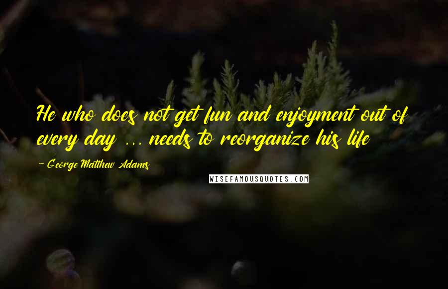 George Matthew Adams Quotes: He who does not get fun and enjoyment out of every day ... needs to reorganize his life