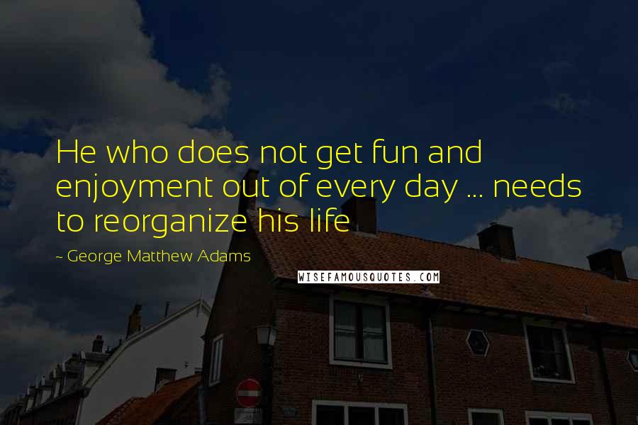 George Matthew Adams Quotes: He who does not get fun and enjoyment out of every day ... needs to reorganize his life
