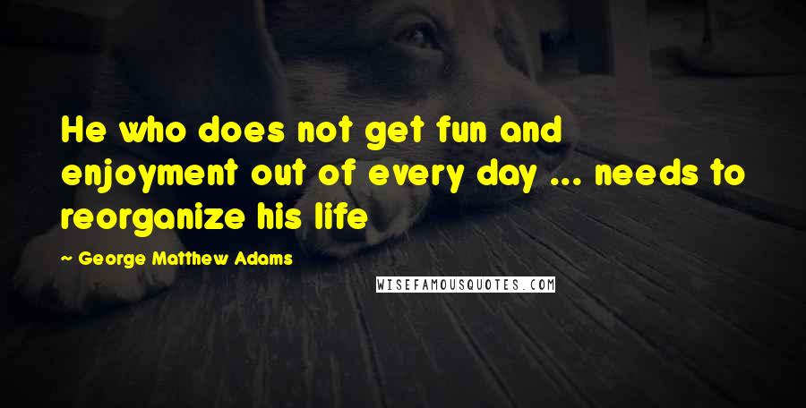 George Matthew Adams Quotes: He who does not get fun and enjoyment out of every day ... needs to reorganize his life