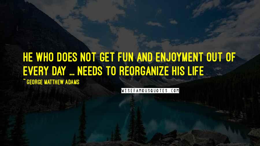George Matthew Adams Quotes: He who does not get fun and enjoyment out of every day ... needs to reorganize his life
