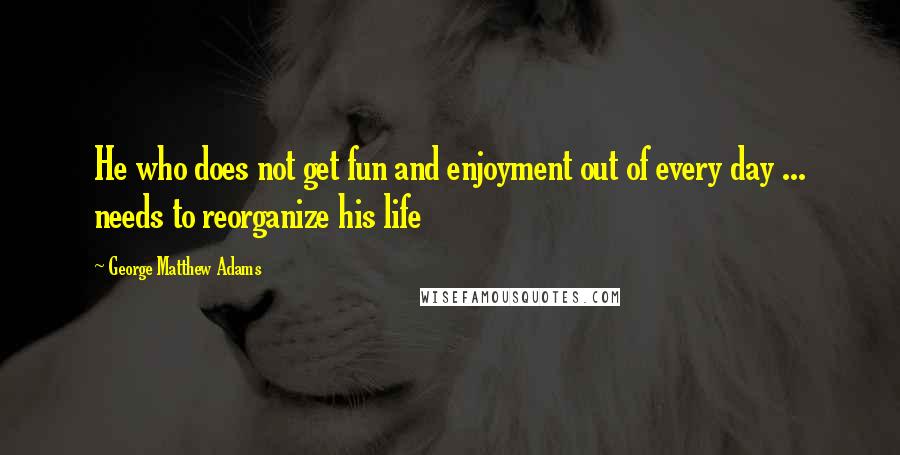 George Matthew Adams Quotes: He who does not get fun and enjoyment out of every day ... needs to reorganize his life