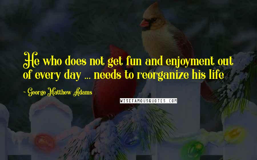 George Matthew Adams Quotes: He who does not get fun and enjoyment out of every day ... needs to reorganize his life