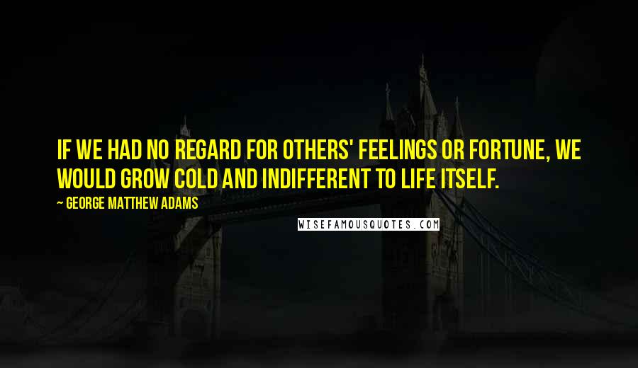 George Matthew Adams Quotes: If we had no regard for others' feelings or fortune, we would grow cold and indifferent to life itself.