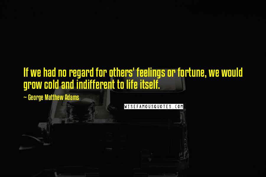 George Matthew Adams Quotes: If we had no regard for others' feelings or fortune, we would grow cold and indifferent to life itself.
