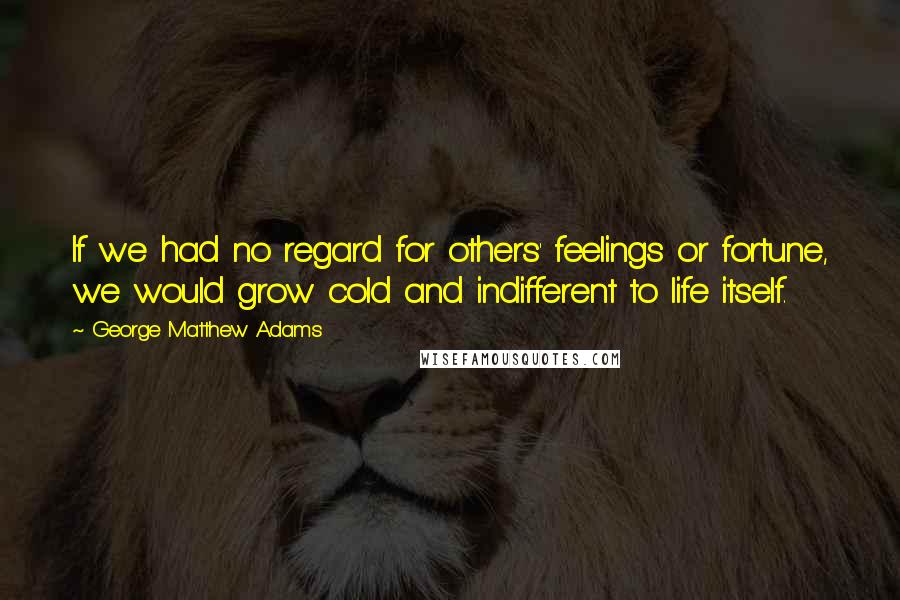 George Matthew Adams Quotes: If we had no regard for others' feelings or fortune, we would grow cold and indifferent to life itself.