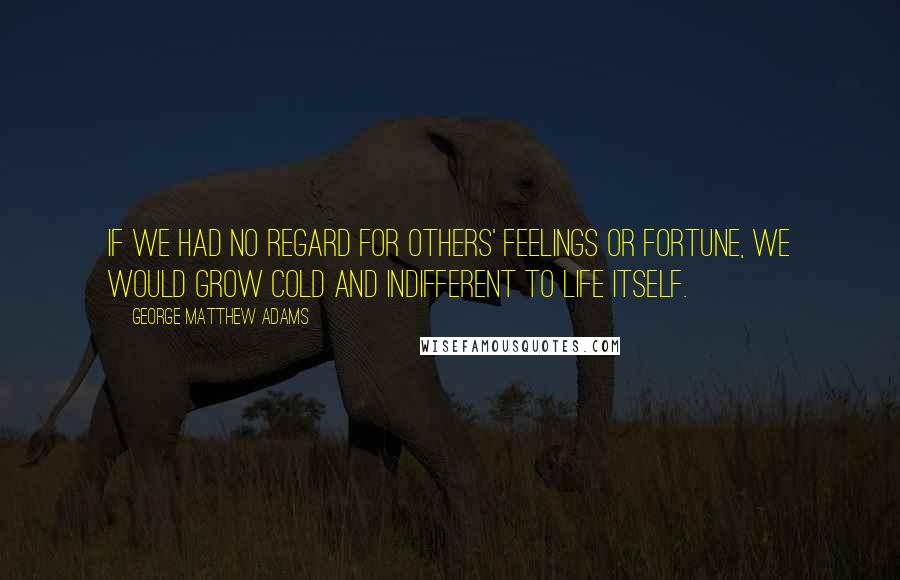 George Matthew Adams Quotes: If we had no regard for others' feelings or fortune, we would grow cold and indifferent to life itself.