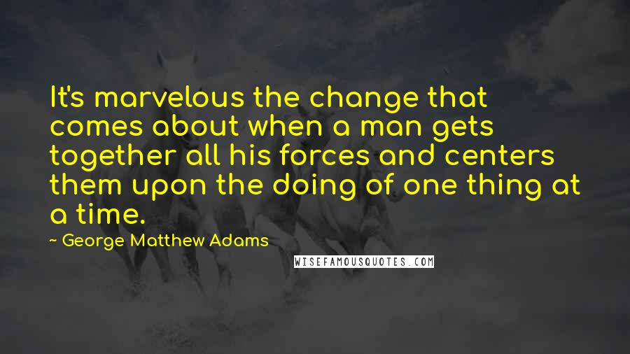 George Matthew Adams Quotes: It's marvelous the change that comes about when a man gets together all his forces and centers them upon the doing of one thing at a time.