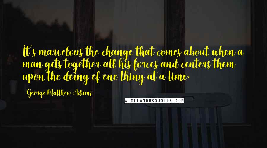 George Matthew Adams Quotes: It's marvelous the change that comes about when a man gets together all his forces and centers them upon the doing of one thing at a time.