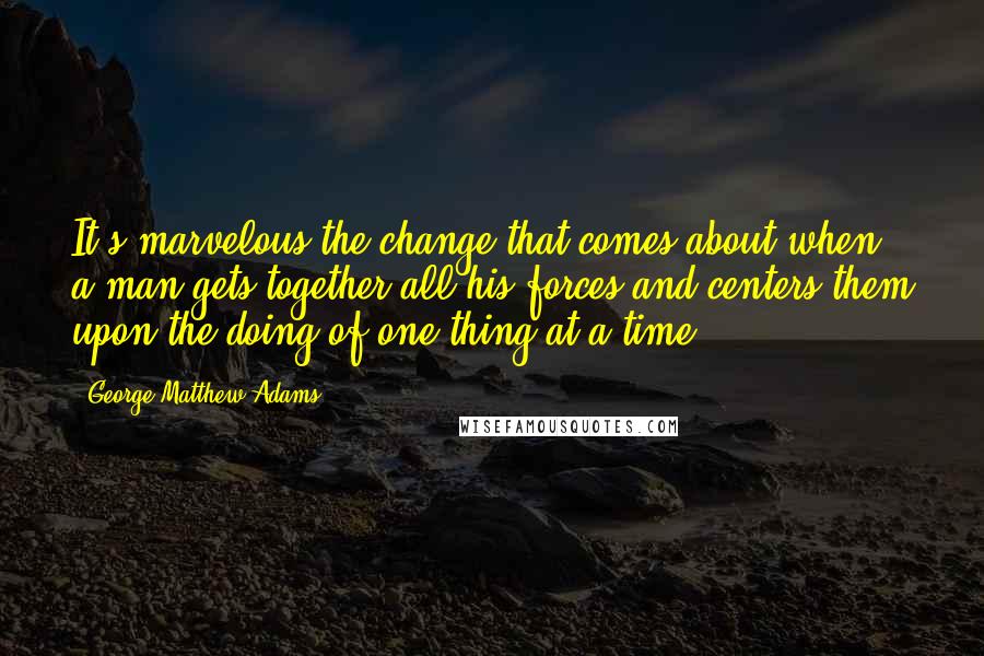 George Matthew Adams Quotes: It's marvelous the change that comes about when a man gets together all his forces and centers them upon the doing of one thing at a time.