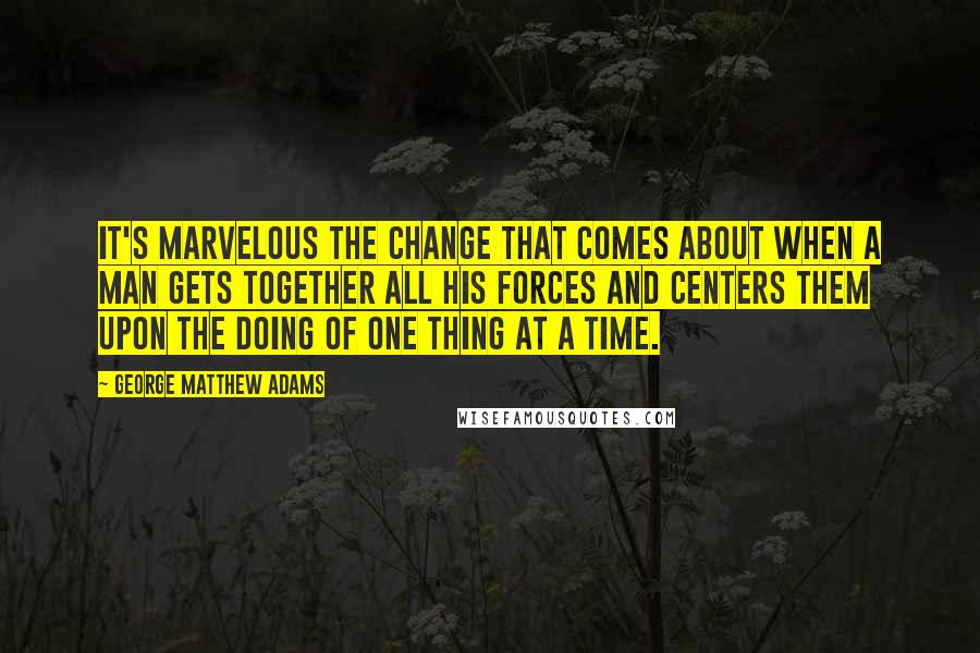 George Matthew Adams Quotes: It's marvelous the change that comes about when a man gets together all his forces and centers them upon the doing of one thing at a time.