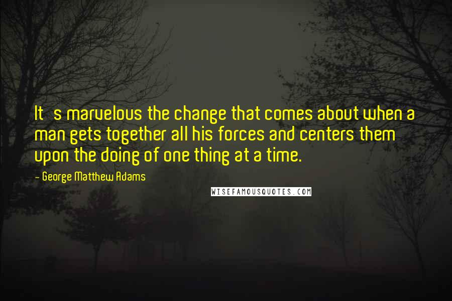 George Matthew Adams Quotes: It's marvelous the change that comes about when a man gets together all his forces and centers them upon the doing of one thing at a time.