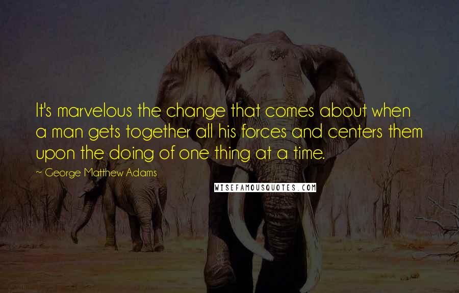 George Matthew Adams Quotes: It's marvelous the change that comes about when a man gets together all his forces and centers them upon the doing of one thing at a time.