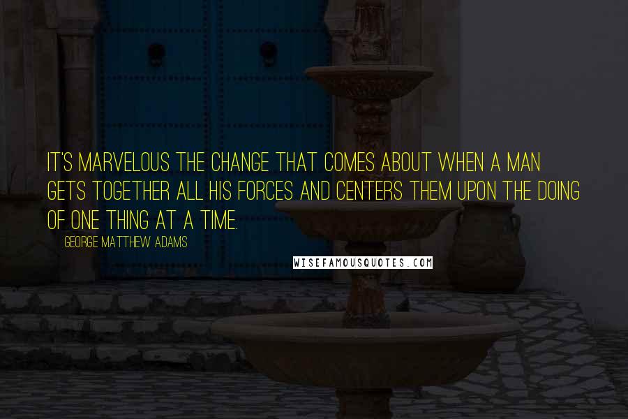 George Matthew Adams Quotes: It's marvelous the change that comes about when a man gets together all his forces and centers them upon the doing of one thing at a time.