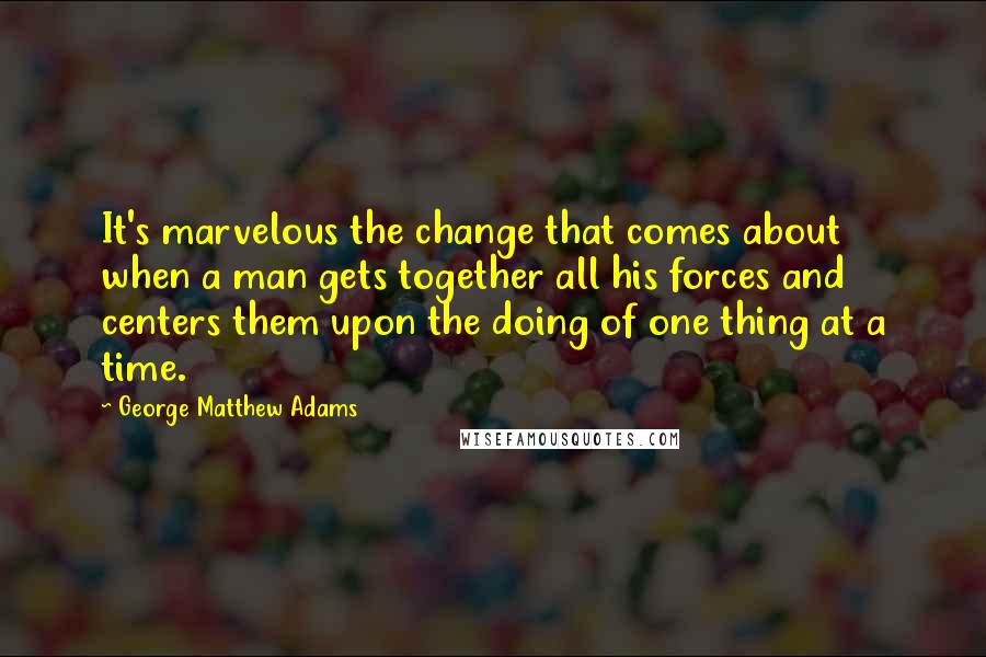 George Matthew Adams Quotes: It's marvelous the change that comes about when a man gets together all his forces and centers them upon the doing of one thing at a time.