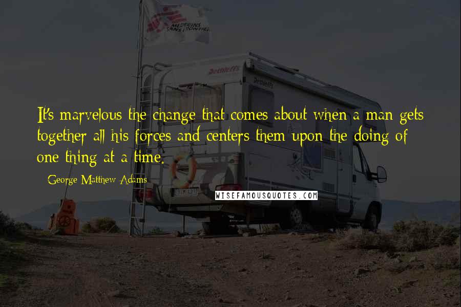 George Matthew Adams Quotes: It's marvelous the change that comes about when a man gets together all his forces and centers them upon the doing of one thing at a time.