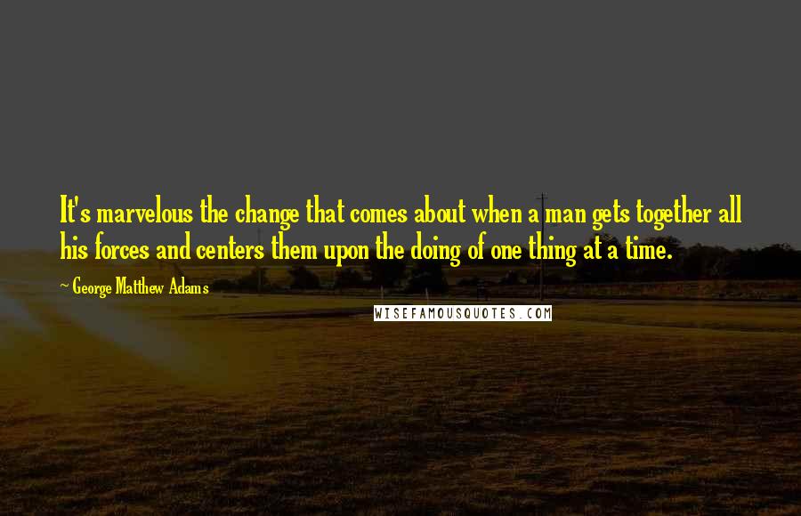 George Matthew Adams Quotes: It's marvelous the change that comes about when a man gets together all his forces and centers them upon the doing of one thing at a time.