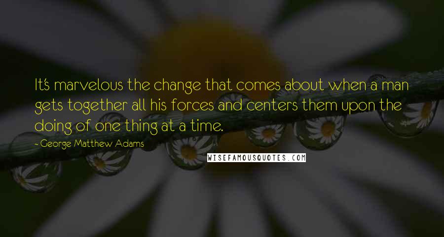 George Matthew Adams Quotes: It's marvelous the change that comes about when a man gets together all his forces and centers them upon the doing of one thing at a time.