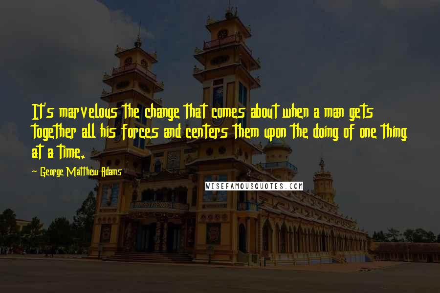 George Matthew Adams Quotes: It's marvelous the change that comes about when a man gets together all his forces and centers them upon the doing of one thing at a time.