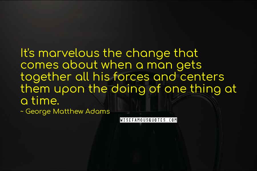 George Matthew Adams Quotes: It's marvelous the change that comes about when a man gets together all his forces and centers them upon the doing of one thing at a time.