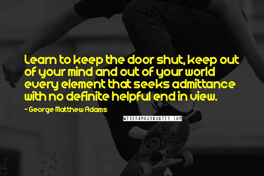 George Matthew Adams Quotes: Learn to keep the door shut, keep out of your mind and out of your world every element that seeks admittance with no definite helpful end in view.