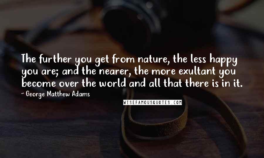 George Matthew Adams Quotes: The further you get from nature, the less happy you are; and the nearer, the more exultant you become over the world and all that there is in it.